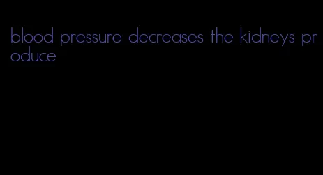 blood pressure decreases the kidneys produce