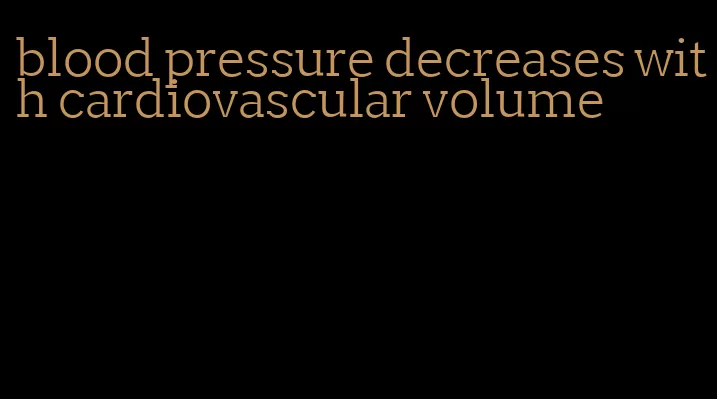 blood pressure decreases with cardiovascular volume