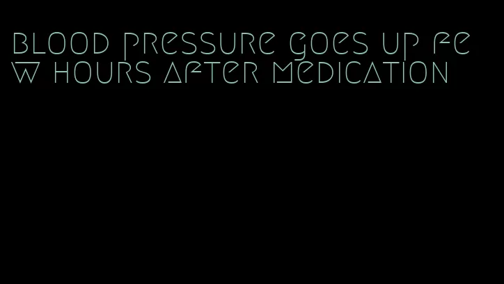 blood pressure goes up few hours after medication
