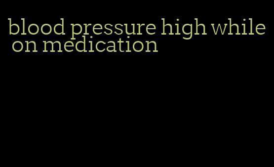 blood pressure high while on medication