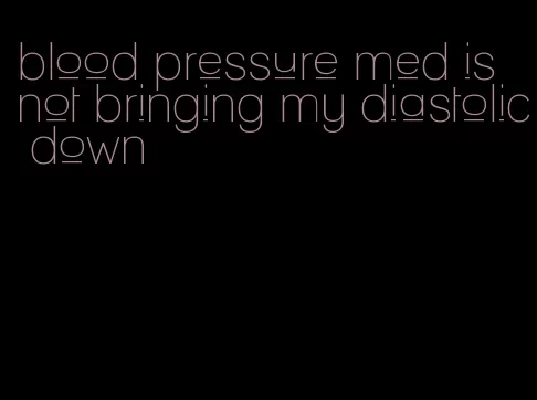 blood pressure med is not bringing my diastolic down