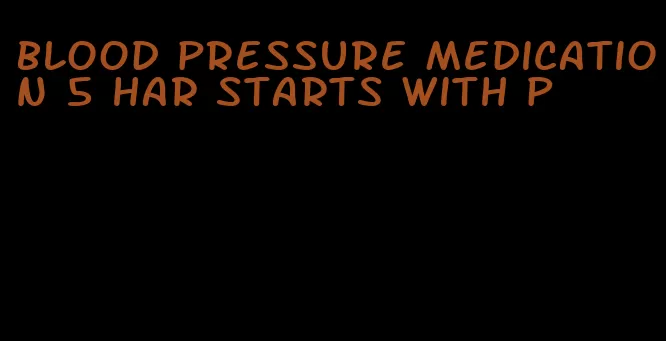 blood pressure medication 5 har starts with p