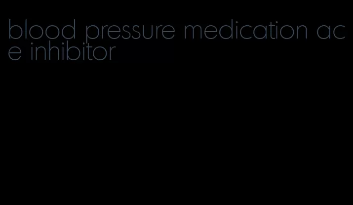 blood pressure medication ace inhibitor