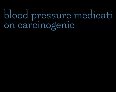 blood pressure medication carcinogenic