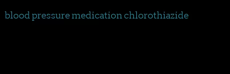 blood pressure medication chlorothiazide