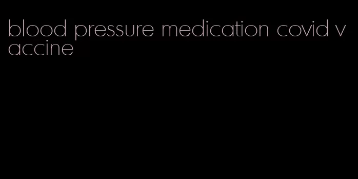 blood pressure medication covid vaccine