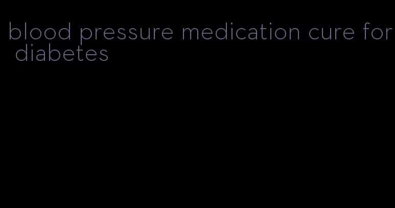 blood pressure medication cure for diabetes