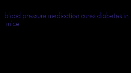 blood pressure medication cures diabetes in mice