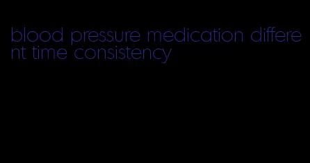 blood pressure medication different time consistency