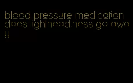 blood pressure medication does lightheadiness go away