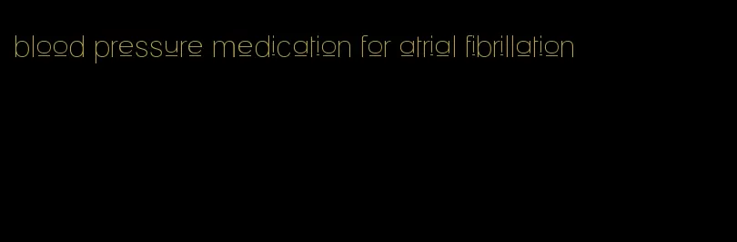 blood pressure medication for atrial fibrillation
