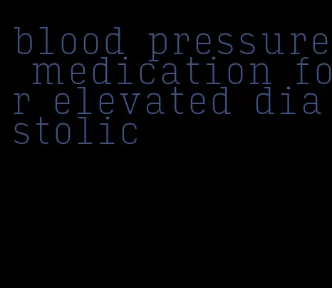 blood pressure medication for elevated diastolic