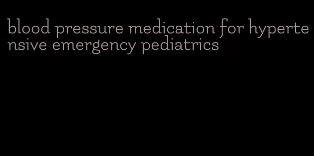 blood pressure medication for hypertensive emergency pediatrics