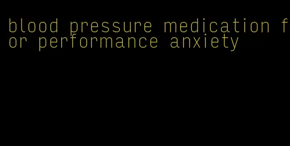 blood pressure medication for performance anxiety
