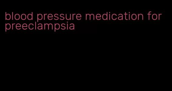 blood pressure medication for preeclampsia