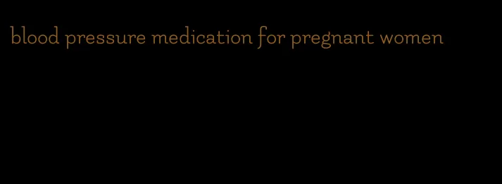 blood pressure medication for pregnant women