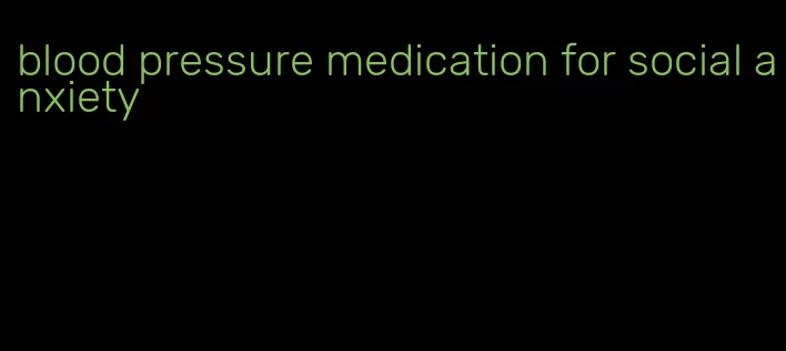 blood pressure medication for social anxiety