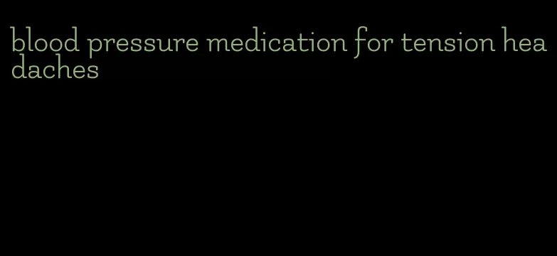 blood pressure medication for tension headaches