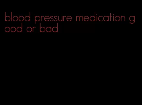 blood pressure medication good or bad