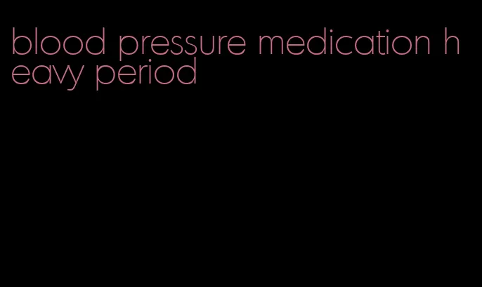 blood pressure medication heavy period