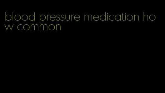 blood pressure medication how common