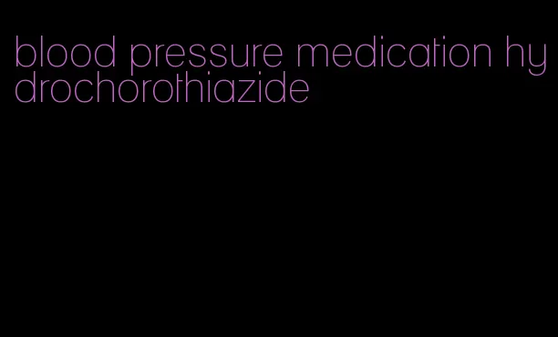 blood pressure medication hydrochorothiazide