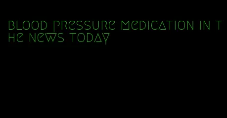 blood pressure medication in the news today