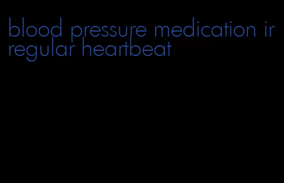 blood pressure medication irregular heartbeat