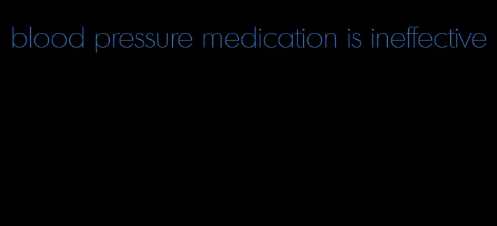 blood pressure medication is ineffective