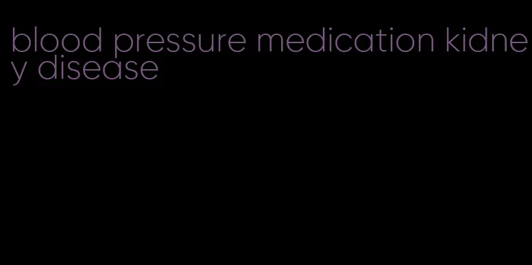 blood pressure medication kidney disease