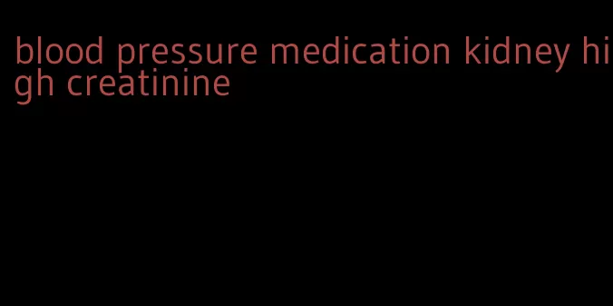 blood pressure medication kidney high creatinine