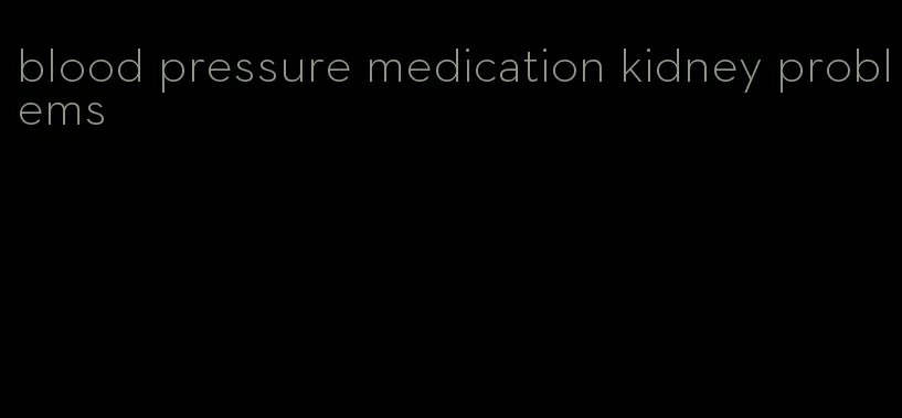 blood pressure medication kidney problems