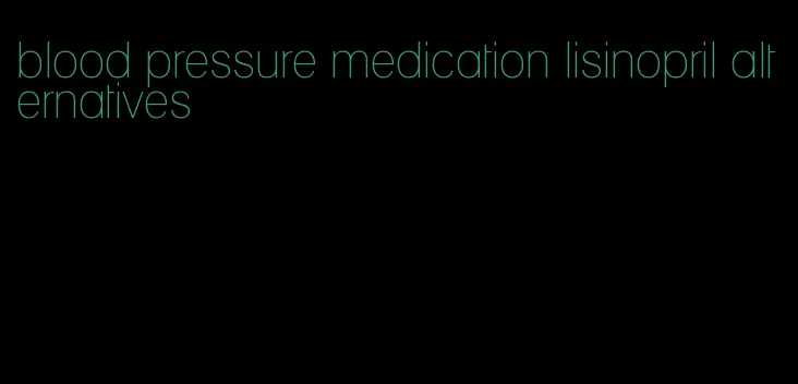 blood pressure medication lisinopril alternatives