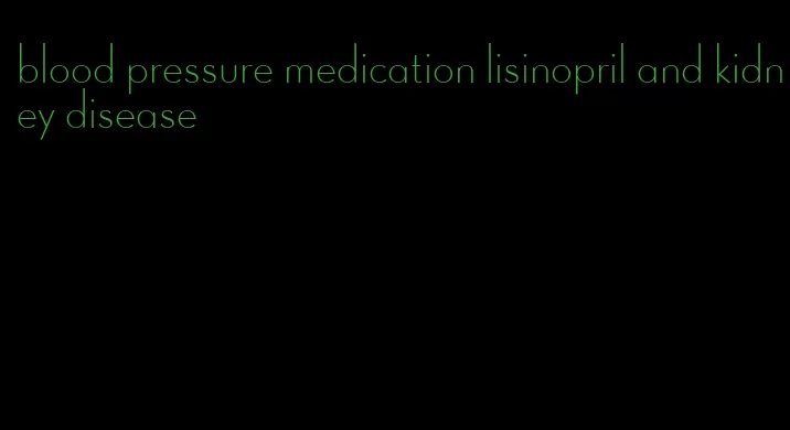 blood pressure medication lisinopril and kidney disease