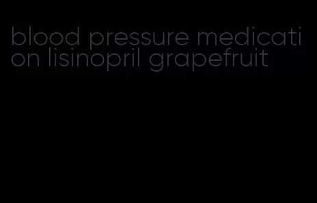 blood pressure medication lisinopril grapefruit