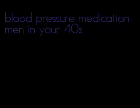 blood pressure medication men in your 40s