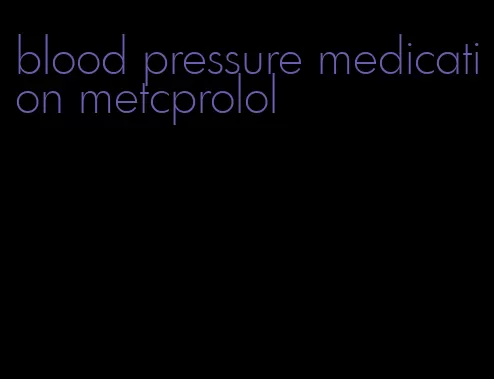 blood pressure medication metcprolol