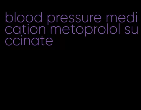 blood pressure medication metoprolol succinate