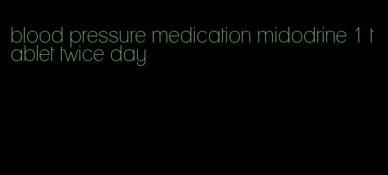 blood pressure medication midodrine 1 tablet twice day