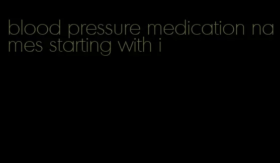 blood pressure medication names starting with i