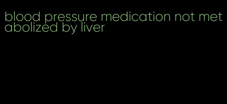 blood pressure medication not metabolized by liver