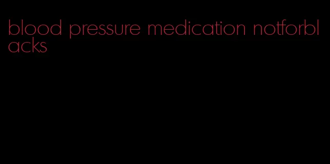 blood pressure medication notforblacks