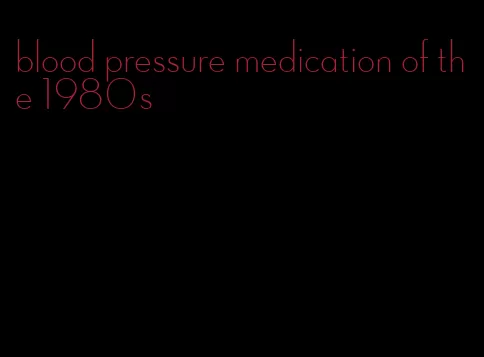 blood pressure medication of the 1980s
