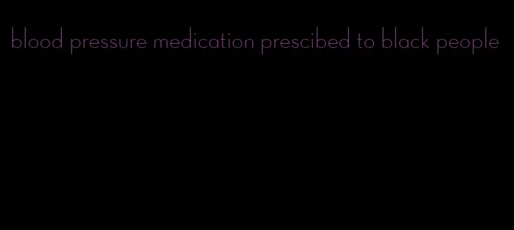 blood pressure medication prescibed to black people