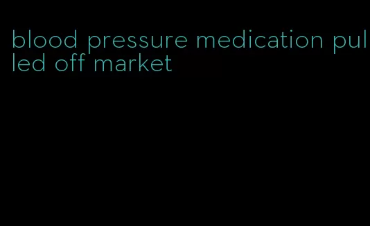 blood pressure medication pulled off market