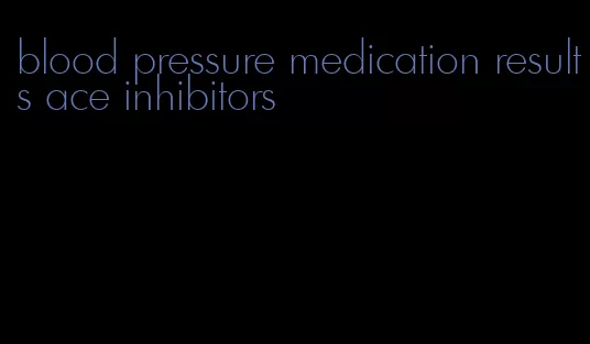 blood pressure medication results ace inhibitors