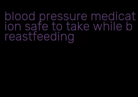blood pressure medication safe to take while breastfeeding