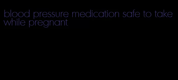 blood pressure medication safe to take while pregnant