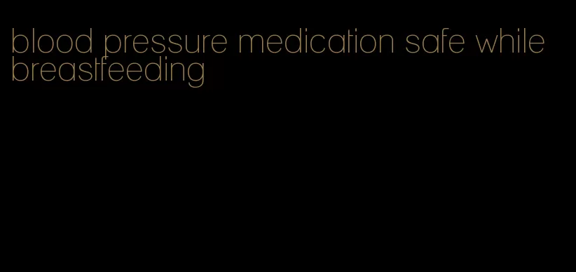 blood pressure medication safe while breastfeeding