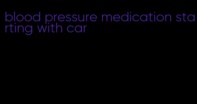 blood pressure medication starting with car